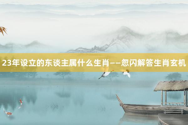 23年设立的东谈主属什么生肖——忽闪解答生肖玄机