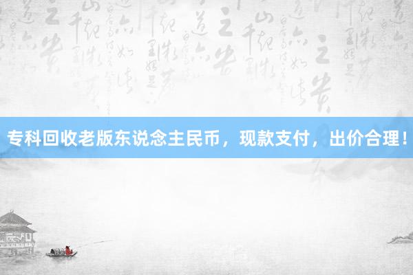 专科回收老版东说念主民币，现款支付，出价合理！